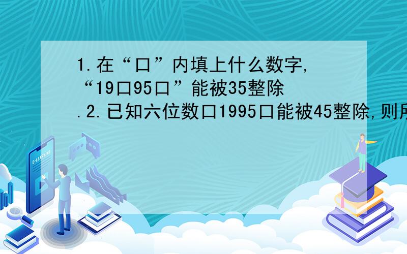 1.在“口”内填上什么数字,“19口95口”能被35整除.2.已知六位数口1995口能被45整除,则所有满足条件的六位数共有几个?3.六位数568口口口能同时被3、4、5、整除.求这样的六位数中最小的一个