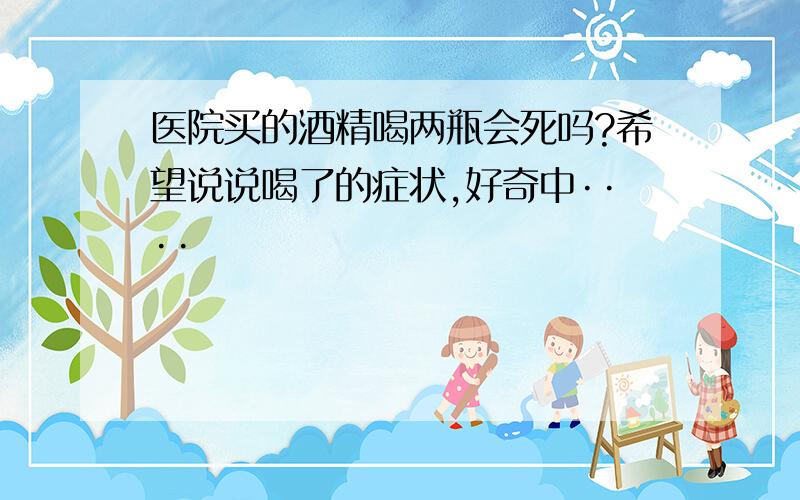 医院买的酒精喝两瓶会死吗?希望说说喝了的症状,好奇中····