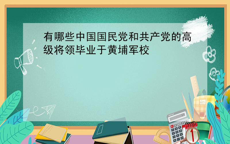 有哪些中国国民党和共产党的高级将领毕业于黄埔军校