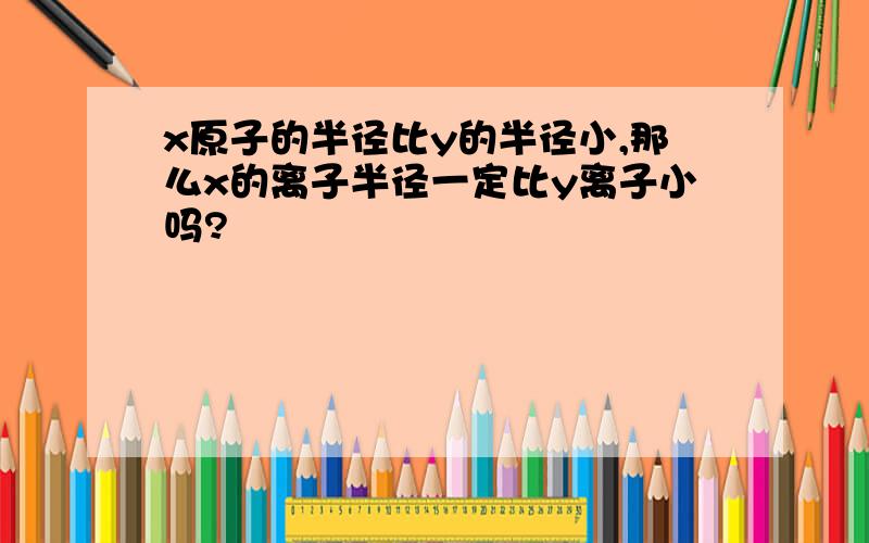 x原子的半径比y的半径小,那么x的离子半径一定比y离子小吗?