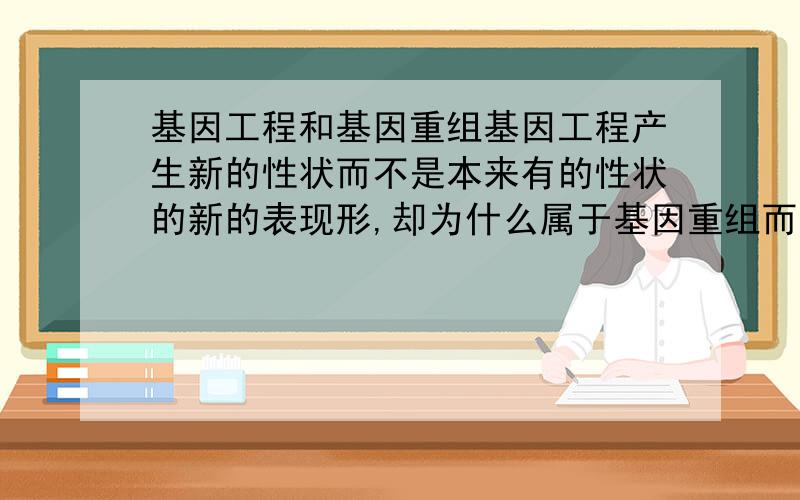 基因工程和基因重组基因工程产生新的性状而不是本来有的性状的新的表现形,却为什么属于基因重组而不是基因突变基因工程如将白菜基因整合到甘蓝中，甘蓝中本来没白菜基因，现在有了