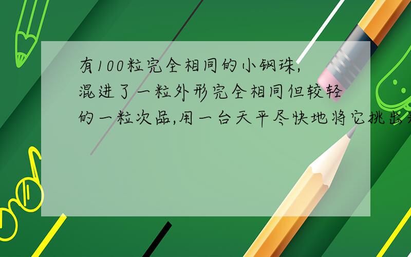 有100粒完全相同的小钢珠,混进了一粒外形完全相同但较轻的一粒次品,用一台天平尽快地将它挑出来,最少称A:4  B:5  C:6   D:7