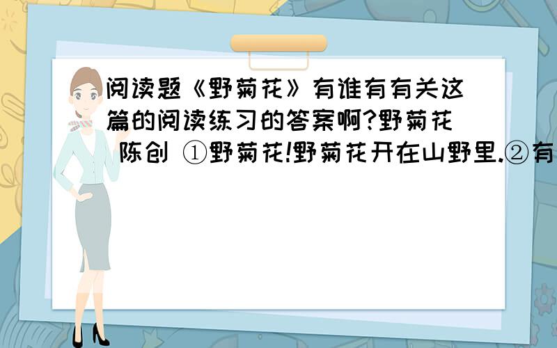 阅读题《野菊花》有谁有有关这篇的阅读练习的答案啊?野菊花 陈创 ①野菊花!野菊花开在山野里.②有谁见过这般豪放壮烈的花云?有谁闻过这么沉郁凝重的药香?那样泼泼辣辣地开.一簇一簇,