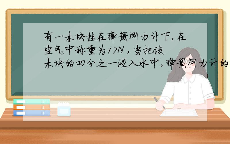 有一木块挂在弹簧测力计下,在空气中称重为17N ,当把该木块的四分之一浸入水中,弹簧测力计的示数是10N,g取10N/kg,求木块的密度?