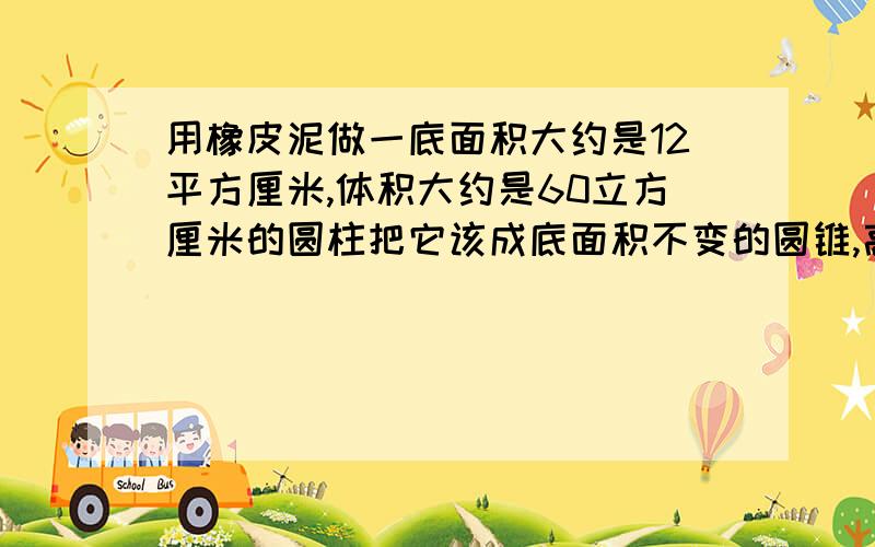 用橡皮泥做一底面积大约是12平方厘米,体积大约是60立方厘米的圆柱把它该成底面积不变的圆锥,高是多少?