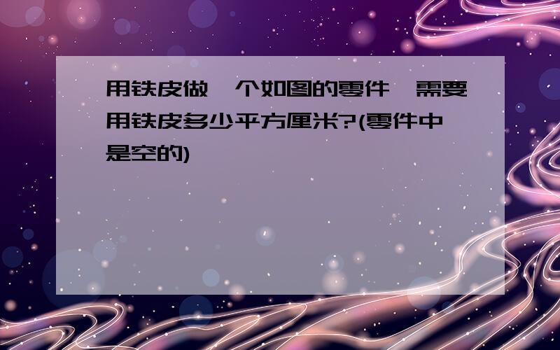 用铁皮做一个如图的零件,需要用铁皮多少平方厘米?(零件中是空的)