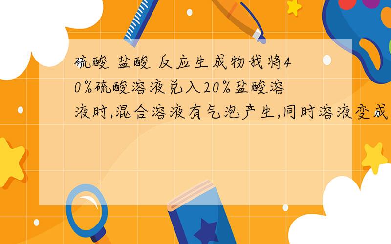 硫酸 盐酸 反应生成物我将40%硫酸溶液兑入20%盐酸溶液时,混合溶液有气泡产生,同时溶液变成黄色,这是为什么?请高手指教.难道析出了硫磺?刚才电话确认了一下,副总裁说的对,现象当中没有气