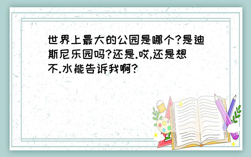 世界上最大的公园是哪个?是迪斯尼乐园吗?还是.哎,还是想不.水能告诉我啊?