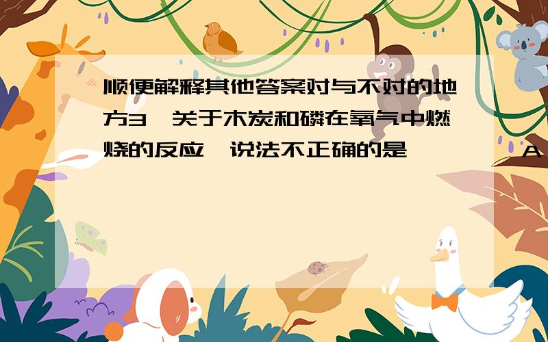 顺便解释其他答案对与不对的地方3、关于木炭和磷在氧气中燃烧的反应,说法不正确的是【 】　　A、反应条件都是点燃 B、都是化合反应　　C、都是氧化反应 D、生成物都是气体　　4、要除