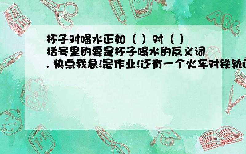 杯子对喝水正如（ ）对（ ）括号里的要是杯子喝水的反义词. 快点我急!是作业!还有一个火车对铁轨正如（    ）对（    ），也要是反义词!