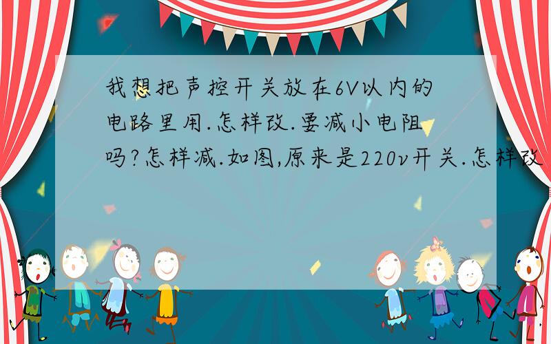 我想把声控开关放在6V以内的电路里用.怎样改.要减小电阻吗?怎样减.如图,原来是220v开关.怎样改