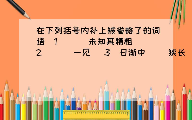 在下列括号内补上被省略了的词语（1）（ ）未知其精粗 （2）（ ）一见 （3）日渐中（ ）狭长（4）正午则（ ）如一线耳