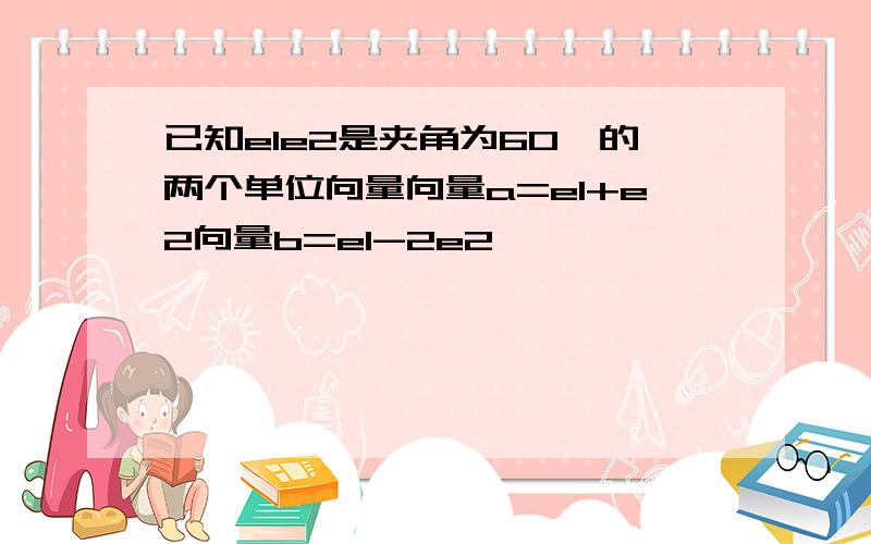 已知e1e2是夹角为60°的两个单位向量向量a=e1+e2向量b=e1-2e2