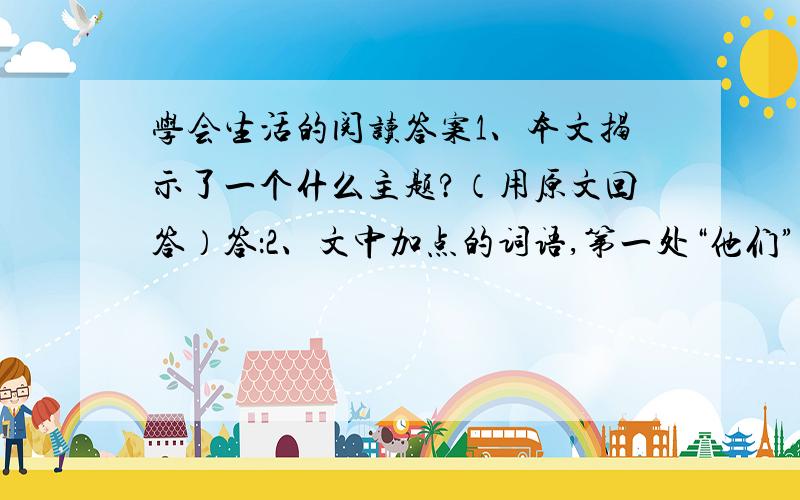 学会生活的阅读答案1、本文揭示了一个什么主题?（用原文回答）答：2、文中加点的词语,第一处“他们”指 ；第二处“他们”指 ；“我”指 ；“我”指 ；“你”指 ；“它”指 .3、对本文