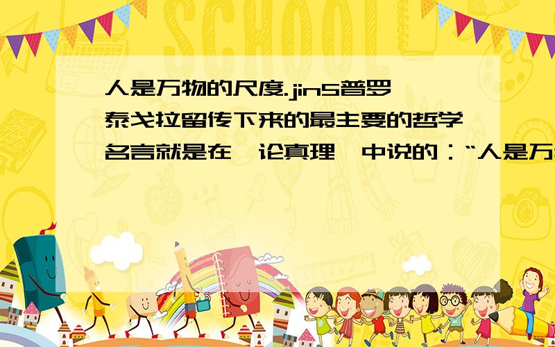 人是万物的尺度.jin5普罗泰戈拉留传下来的最主要的哲学名言就是在《论真理》中说的：“人是万物的尺度,存在时万物存在,不存在时万物不存在.”他这里说的人就是指人的感觉.事物是什么,