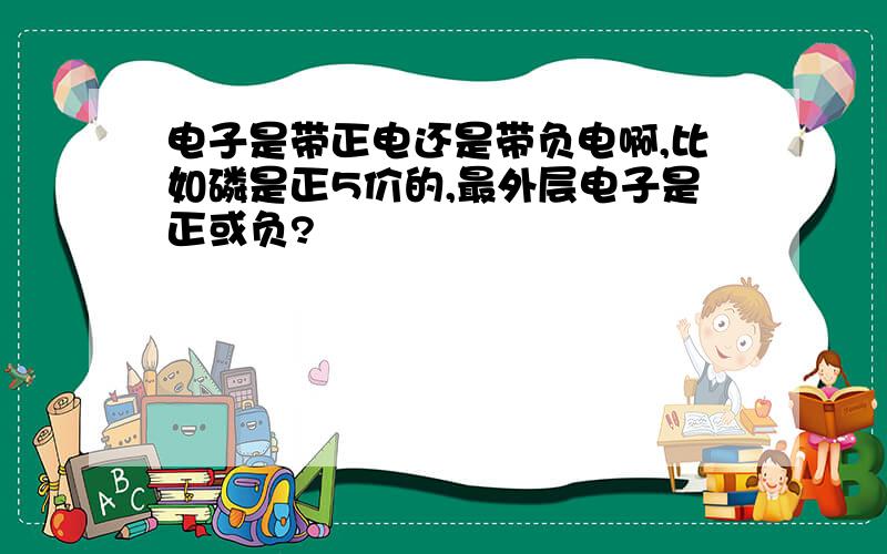 电子是带正电还是带负电啊,比如磷是正5价的,最外层电子是正或负?