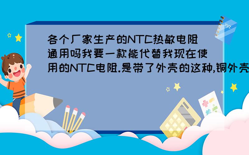 各个厂家生产的NTC热敏电阻通用吗我要一款能代替我现在使用的NTC电阻.是带了外壳的这种,铜外壳,我知道我现在用的是25度时5K的,具体是什么型号我也不清楚.我想问下,每个厂家生产的5K热敏