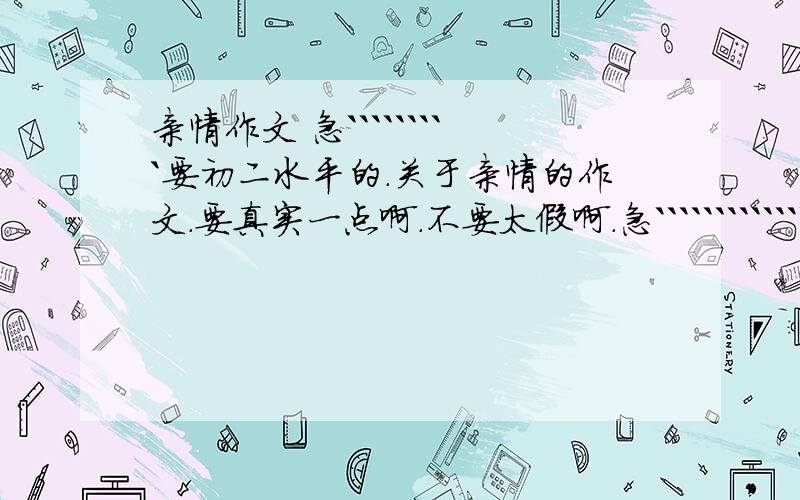 亲情作文 急`````````要初二水平的.关于亲情的作文.要真实一点啊.不要太假啊.急```````````````````有追加分啊~列提纲也行啊