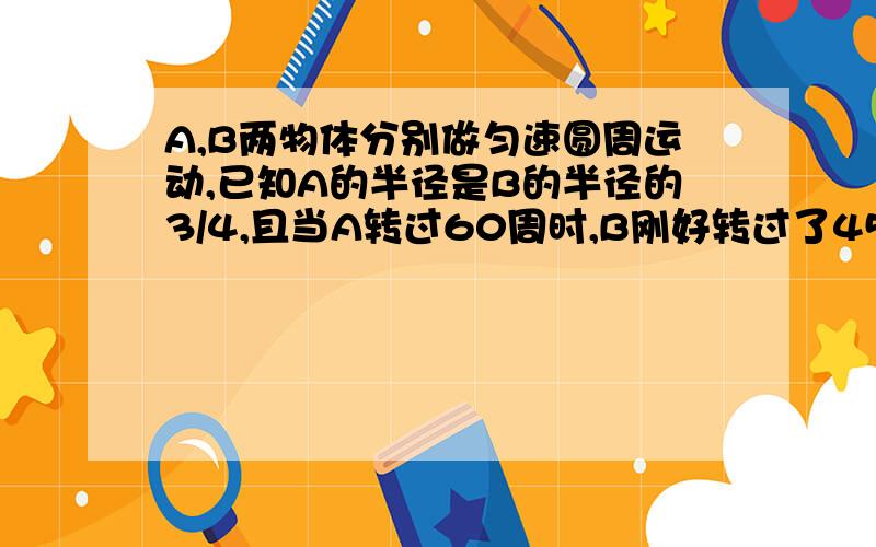 A,B两物体分别做匀速圆周运动,已知A的半径是B的半径的3/4,且当A转过60周时,B刚好转过了45周AB两物体分别做匀速圆周运动,已知A的半径是B的半径的3/4,且当A转过60周时,B刚好转过了45周,求AB两个