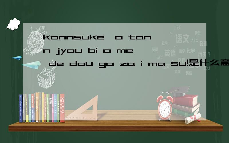 konnsuke,o tann jyou bi o me de dou go za i ma su!是什么意思?请教高手指点,谢谢啊!