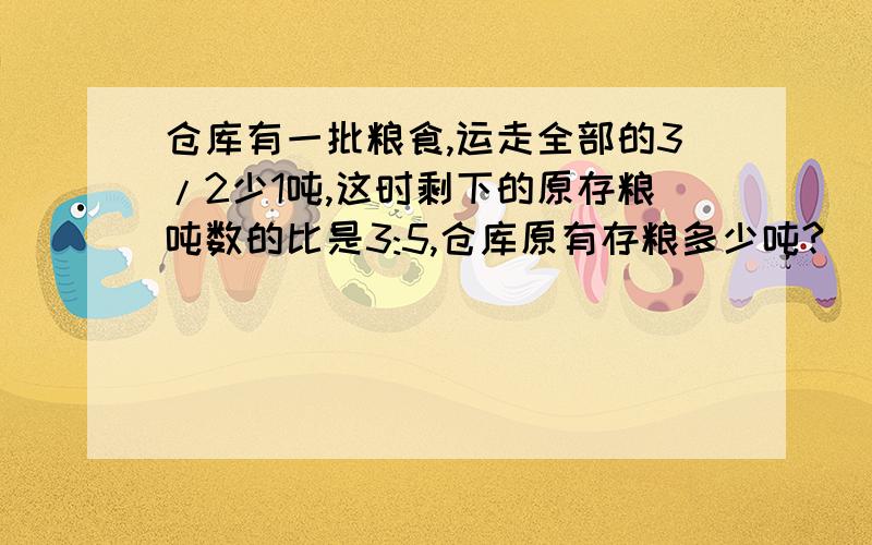 仓库有一批粮食,运走全部的3/2少1吨,这时剩下的原存粮吨数的比是3:5,仓库原有存粮多少吨?