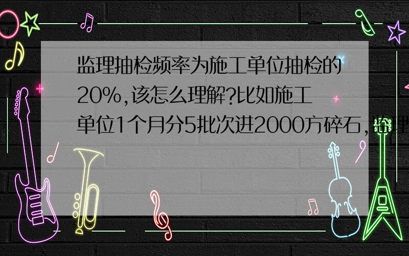 监理抽检频率为施工单位抽检的20%,该怎么理解?比如施工单位1个月分5批次进2000方碎石,监理抽检5次还是1次?有的时候施工单位一天只做一点也必须抽检1次吗?像压实度是每200m每车道抽检4点,