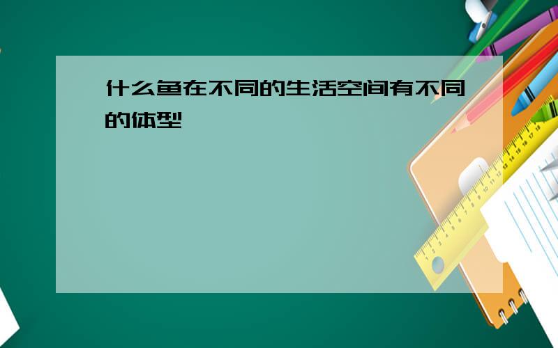 什么鱼在不同的生活空间有不同的体型