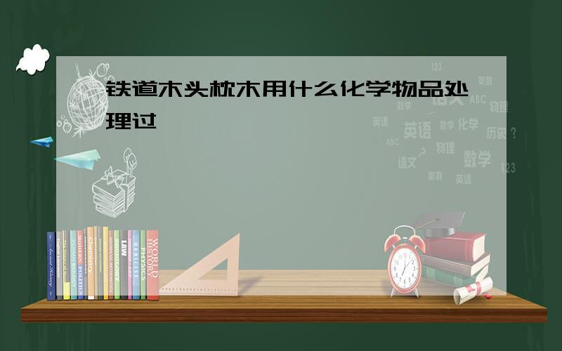 铁道木头枕木用什么化学物品处理过,