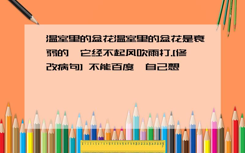 温室里的盆花温室里的盆花是衰弱的,它经不起风吹雨打.[修改病句] 不能百度,自己想,