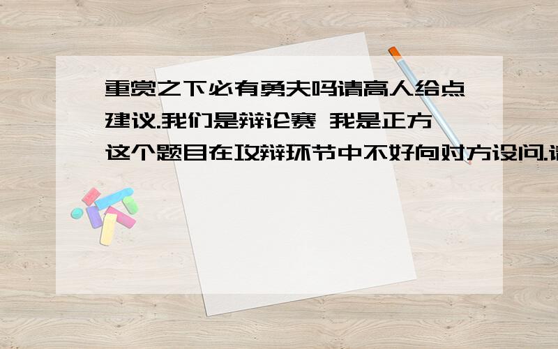 重赏之下必有勇夫吗请高人给点建议.我们是辩论赛 我是正方这个题目在攻辩环节中不好向对方设问.请想想能问些什么让对方中圈套呢可是对方肯定早就找好了一堆事例我们需要在他们攻的