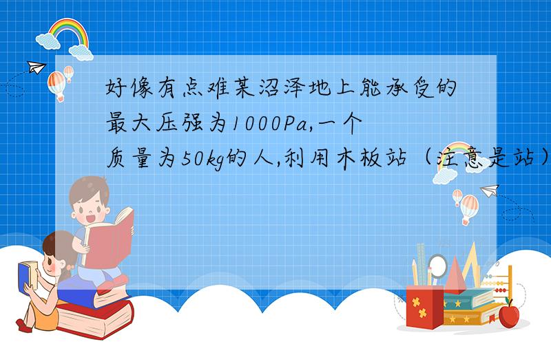 好像有点难某沼泽地上能承受的最大压强为1000Pa,一个质量为50kg的人,利用木板站（注意是站）在沼泽地上,已知每平方米木板的质量为20kg,问人在木板上要安全至少需要多大面积的木板铺在沼