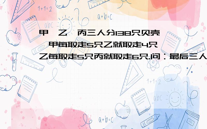 甲、乙、丙三人分138只贝壳,甲每取走5只乙就取走4只,乙每取走5只丙就取走6只.问：最后三人各分到多少只贝壳?