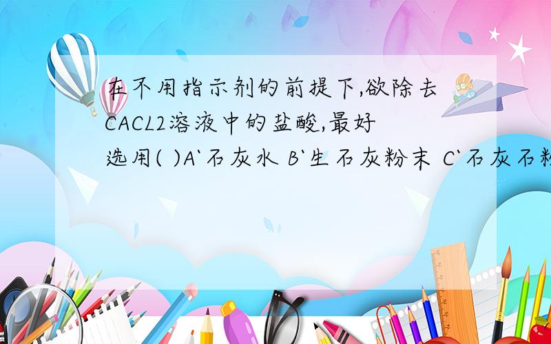 在不用指示剂的前提下,欲除去CACL2溶液中的盐酸,最好选用( )A`石灰水 B`生石灰粉末 C`石灰石粉末 D`熟石灰粉末