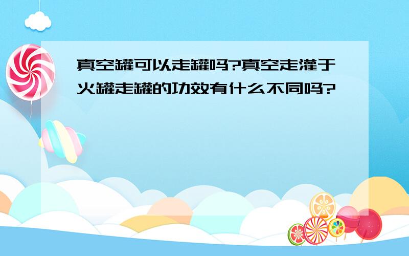 真空罐可以走罐吗?真空走灌于火罐走罐的功效有什么不同吗?