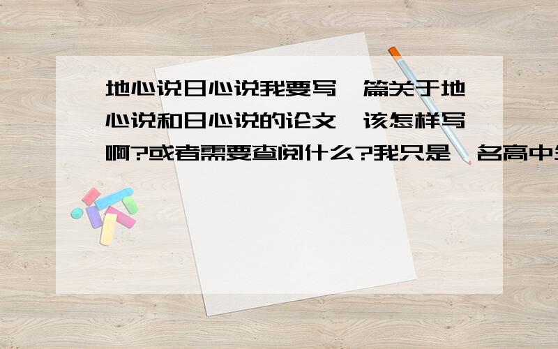 地心说日心说我要写一篇关于地心说和日心说的论文,该怎样写啊?或者需要查阅什么?我只是一名高中生,该怎样写呢?