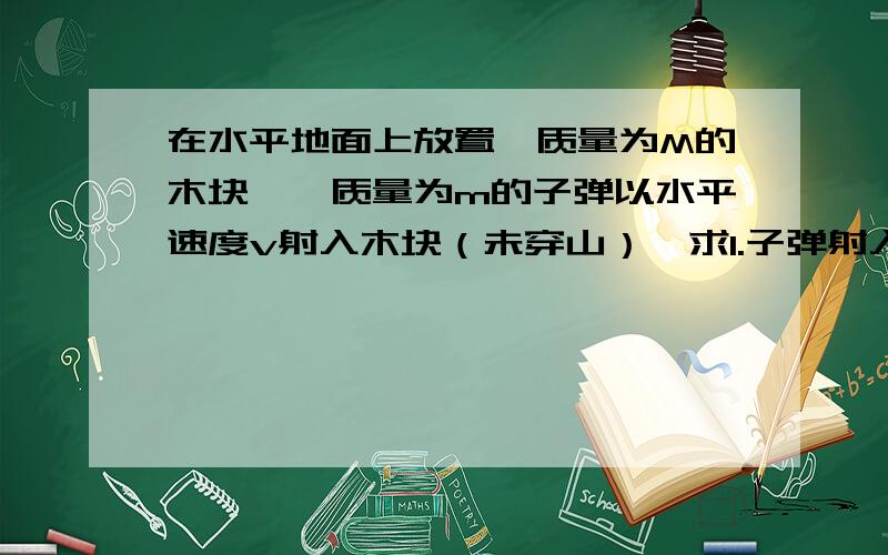 在水平地面上放置一质量为M的木块,一质量为m的子弹以水平速度v射入木块（未穿山）,求1.子弹射入后,二者的共同速度；2.射入的过程中,系统机械能的损失.