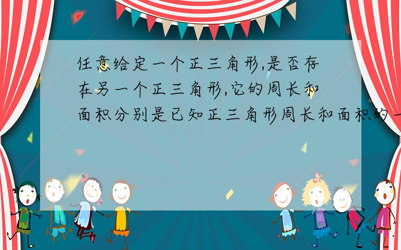 任意给定一个正三角形,是否存在另一个正三角形,它的周长和面积分别是已知正三角形周长和面积的一半?任意给定一个正三角形,是否存在另一个正三角形,它的周长和面积分别是已知正三角