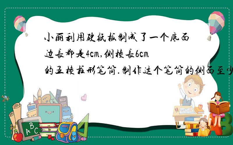 小丽利用硬纸板制成了一个底面边长都是4cm,侧棱长6cm的五棱柱形笔筒.制作这个笔筒的侧面至少用去多少材