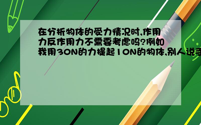 在分析物体的受力情况时,作用力反作用力不需要考虑吗?例如我用30N的力提起10N的物体,别人说手受到10N的力,为什么不是受反作用力30N哦?请说明在分析物体的受力情况时,作用力反作用力需不