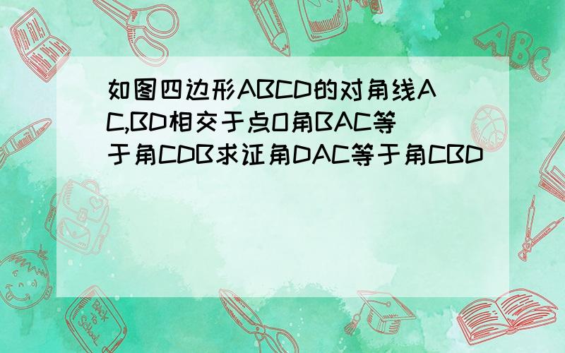 如图四边形ABCD的对角线AC,BD相交于点O角BAC等于角CDB求证角DAC等于角CBD