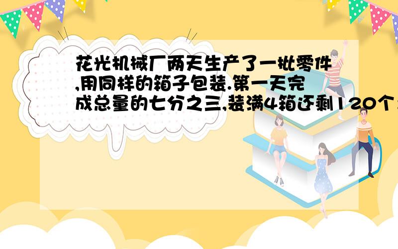 花光机械厂两天生产了一批零件,用同样的箱子包装.第一天完成总量的七分之三,装满4箱还剩120个；第二天生产的零件正好装满6箱.这批零件共有（ ）个.