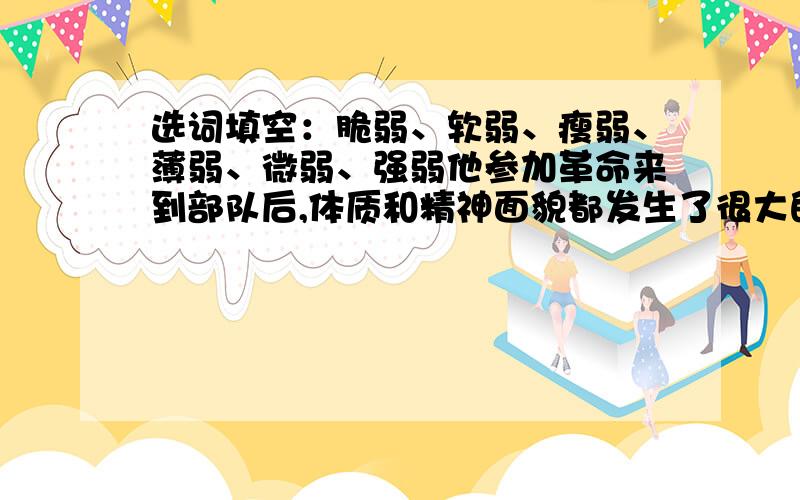 选词填空：脆弱、软弱、瘦弱、薄弱、微弱、强弱他参加革命来到部队后,体质和精神面貌都发生了很大的变化,完全改变了他过去身体（ ）、意志（ ）、性格（ ）、感情（ ）、的情况.