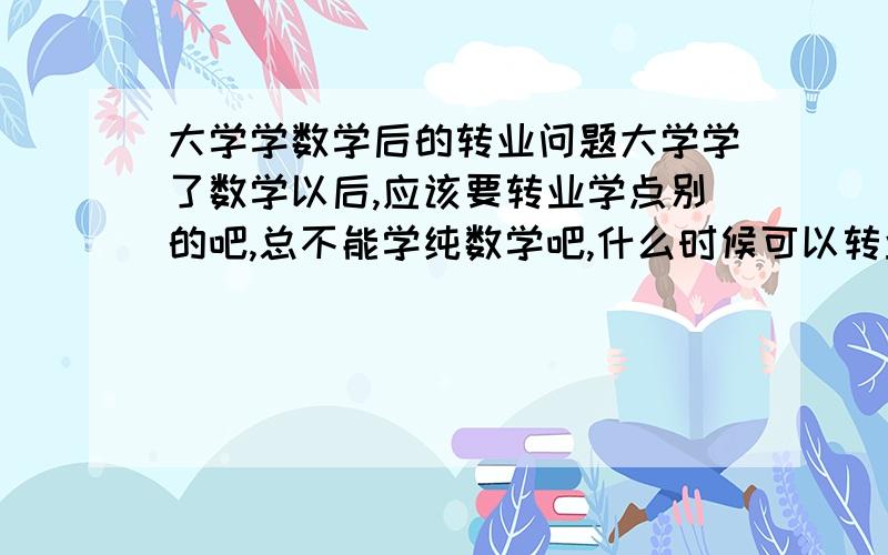 大学学数学后的转业问题大学学了数学以后,应该要转业学点别的吧,总不能学纯数学吧,什么时候可以转业啊,不太懂