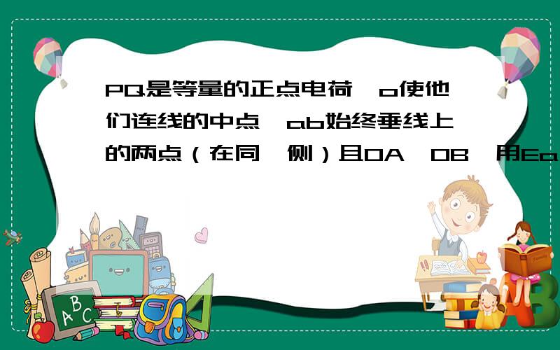 PQ是等量的正点电荷,o使他们连线的中点,ab始终垂线上的两点（在同一侧）且OA＜OB,用Ea Eb和法医a 法医b代表其电势,比较ab两点电场强度和电势