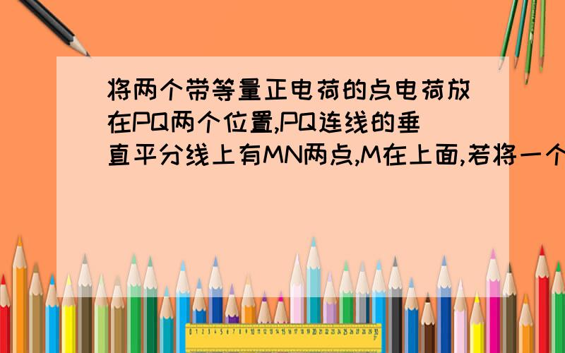 将两个带等量正电荷的点电荷放在PQ两个位置,PQ连线的垂直平分线上有MN两点,M在上面,若将一个试探电荷放在M上与放在N上相比较,放在哪里电势高,哪里场强大?