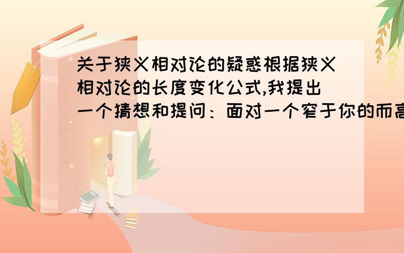 关于狭义相对论的疑惑根据狭义相对论的长度变化公式,我提出一个猜想和提问：面对一个窄于你的而高于你的墙,倘若你用一个超光速的速度跑向这窄缝,且根据变换公式计算得到的值,小于窄