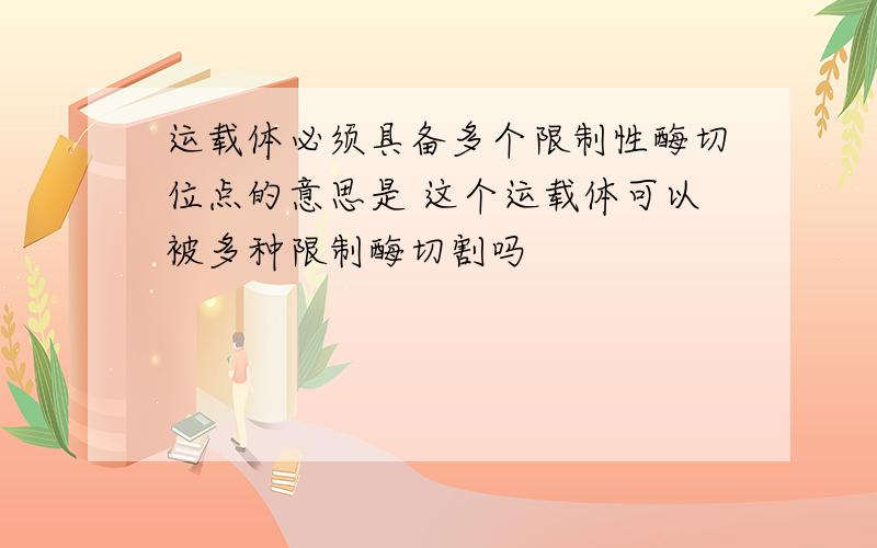 运载体必须具备多个限制性酶切位点的意思是 这个运载体可以被多种限制酶切割吗