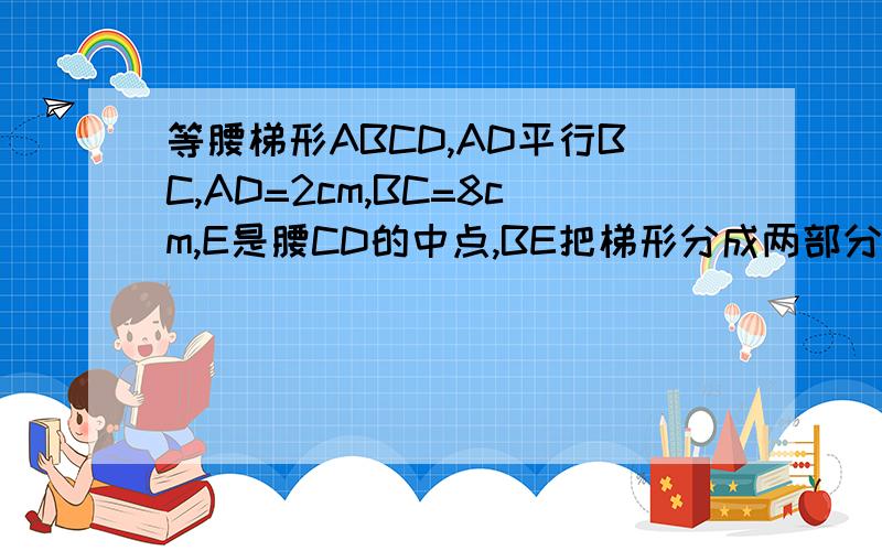 等腰梯形ABCD,AD平行BC,AD=2cm,BC=8cm,E是腰CD的中点,BE把梯形分成两部分,周长差为3cm（1）求腰AB的长（这个会的,是3cm或9cm）（2）四边形ABED和三角形BEC的面积之比（请简要写出过程）