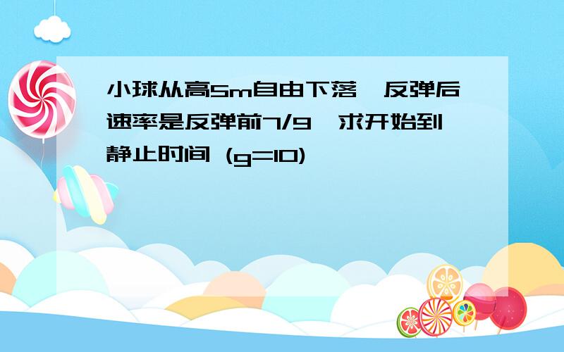 小球从高5m自由下落,反弹后速率是反弹前7/9,求开始到静止时间 (g=10)