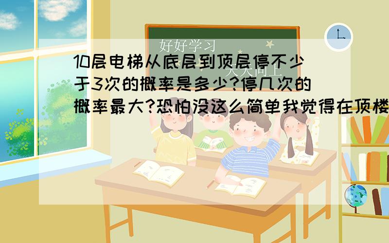 10层电梯从底层到顶层停不少于3次的概率是多少?停几次的概率最大?恐怕没这么简单我觉得在顶楼的时候是一定要停的如果考虑这一点的话,就不太一样了